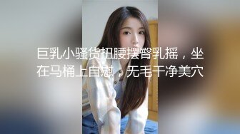 巨乳小骚货扭腰摆臀乳摇，坐在马桶上自慰，无毛干净美穴