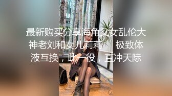 最新购买分享海角父女乱伦大神老刘和女儿莉莉❤️极致体液互换，此一役，直冲天际