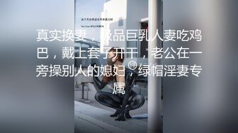 真实换妻，极品巨乳人妻吃鸡巴，戴上套子开干，老公在一旁操别人的媳妇，绿帽淫妻专属