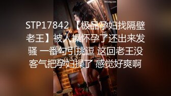 STP17842 【极品孕妇找隔壁老王】被人操怀孕了还出来发骚 一番勾引挑逗 这回老王没客气把孕妇操了 感觉好爽啊