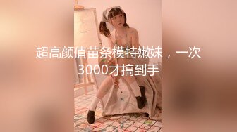 超高颜值苗条模特嫩妹，一次3000才搞到手