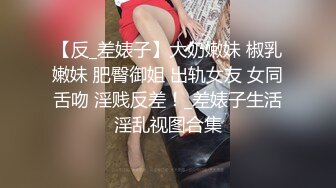 【反_差婊子】大奶嫩妹 椒乳嫩妹 肥臀御姐 出轨女友 女同舌吻 淫贱反差！_差婊子生活淫乱视图合集