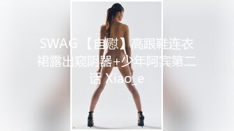 SWAG 【自慰】高跟鞋连衣裙露出窥阴器+少年阿宾第二话 Xiao_e