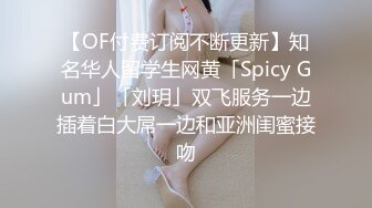 【OF付费订阅不断更新】知名华人留学生网黄「Spicy Gum」「刘玥」双飞服务一边插着白大屌一边和亚洲闺蜜接吻