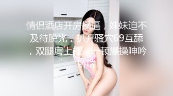 情侣酒店开房操逼，妹妹迫不及待脱光，扒开骚穴69互舔，双腿肩上扛，一顿爆操呻吟娇喘