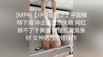 [MP4]【仔仔没电了】平面模特下海 冲击演艺圈失败 网红做不了干黄播 明星脸魔鬼身材 女神诱惑撸管佳作