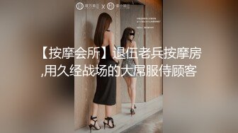 【按摩会所】退伍老兵按摩房,用久经战场的大屌服侍顾客