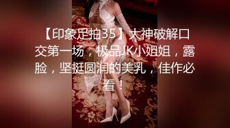 【印象足拍35】大神破解口交第一场，极品JK小姐姐，露脸，坚挺圆润的美乳，佳作必看！