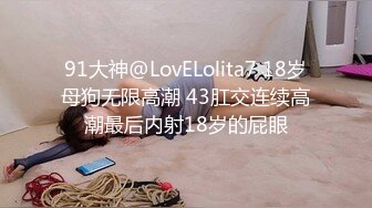 91大神@LovELolita7 18岁母狗无限高潮 43肛交连续高潮最后内射18岁的屁眼