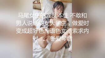 马尾女生的淫乱本性 不敢和男人说话的女大学生，做爱时变成超好色淫语色女，索求内射…。 冬爱琴音