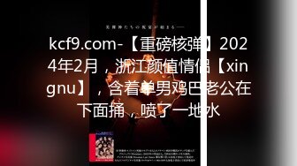 kcf9.com-【重磅核弹】2024年2月，浙江颜值情侣【xingnu】，含着单男鸡巴老公在下面捅，喷了一地水