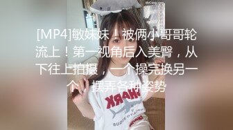 [MP4]敏妹妹！被俩小哥哥轮流上！第一视角后入美臀，从下往上拍摄，一个操完换另一个，摆弄各种姿势