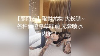 【丽丽安】稀世尤物 大长腿~各种体位爆草蹂躏 无套喷水内射！