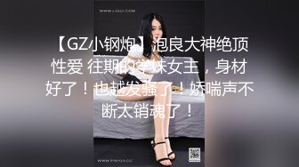 【GZ小钢炮】泡良大神绝顶性爱 往期的学妹女主，身材好了！也越发骚了！娇喘声不断太销魂了！