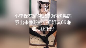 小李探花酒店2500约炮舞蹈系出来兼职的小姐姐玩69啪啪活还挺好