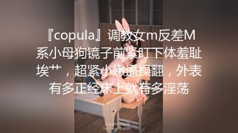 『copula』调教女m反差M系小母狗镜子前紧盯下体羞耻埃艹，超紧小嫩逼操翻，外表有多正经床上就有多淫荡