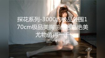 探花系列-3000约极品外围170cm极品美胸前凸后翘绝美尤物值得一干