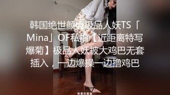 韩国绝世颜值极品人妖TS「Mina」OF私拍【近距离特写爆菊】极品人妖被大鸡巴无套插入，一边爆操一边撸鸡巴