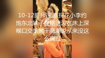 10-12新片速递 探花小李约炮东北妹子性格活泼在床上深喉口交给她干高潮说从来没这么爽过