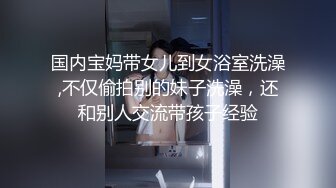 国内宝妈带女儿到女浴室洗澡,不仅偷拍别的妹子洗澡，还和别人交流带孩子经验