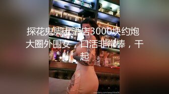 探花鬼脚七酒店3000块约炮 大圈外围女，口活非常棒，干起