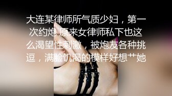 大连某律师所气质少妇，第一次约炮 原来女律师私下也这么渴望性刺激，被炮友各种挑逗，满脸饥渴的模样好想艹她！