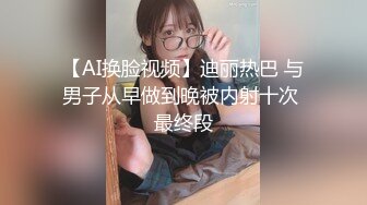 【AI换脸视频】迪丽热巴 与男子从早做到晚被内射十次 最终段