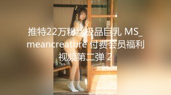 推特22万粉丝极品巨乳 MS_meancreature 付费会员福利视频第二弹 2