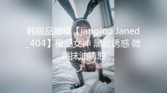 韩极品嫩模【jangjoo Janed_404】极品女神 黑丝诱惑 微漏抹油精油