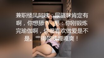 兼职楼凤阿姨：尿骚味肯定有啊，你想舔？   男：你刚锻炼完瑜伽啊，你很喜欢做爱是不是。艹得阿姨嘎嘎爽！