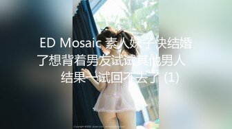 ED Mosaic 素人妹子快结婚了想背着男友试试其他男人❤️结果一试回不去了 (1)