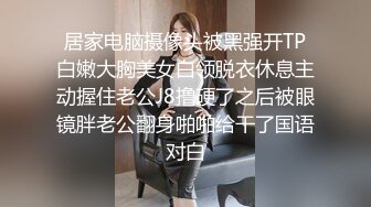 居家电脑摄像头被黑强开TP白嫩大胸美女白领脱衣休息主动握住老公J8撸硬了之后被眼镜胖老公翻身啪啪给干了国语对白