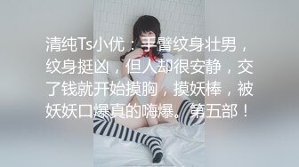 清纯Ts小优：手臂纹身壮男，纹身挺凶，但人却很安静，交了钱就开始摸胸，摸妖棒，被妖妖口爆真的嗨爆。第五部！