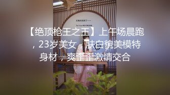 【绝顶枪王之王】上午场晨跑，23岁美女，肤白貌美模特身材，爽歪歪激情交合