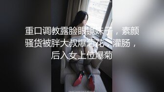 重口调教露脸眼镜妹子，素颜骚货被胖大叔爆菊花，灌肠，后入女上位爆菊