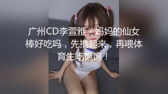 广州CD李萱雅 - 妈妈的仙女棒好吃吗，先撸起来，再喂体育生吃饱饱！