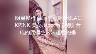 明星换脸 韩国当红组合BLACKPINK 美女Jisoo合成视频 合成的底模小妹妹超级粉嫩