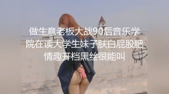 做生意老板大战90后音乐学院在读大学生妹子肤白屁股肥情趣开档黑丝很能叫