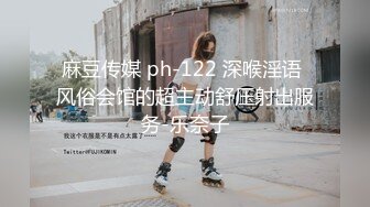 麻豆传媒 ph-122 深喉淫语 风俗会馆的超主动舒压射出服务-乐奈子