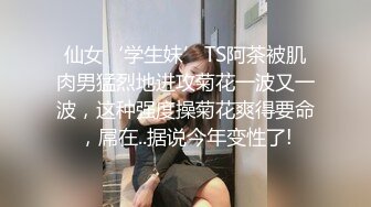 仙女‘学生妹’TS阿茶被肌肉男猛烈地进攻菊花一波又一波，这种强度操菊花爽得要命，屌在..据说今年变性了!