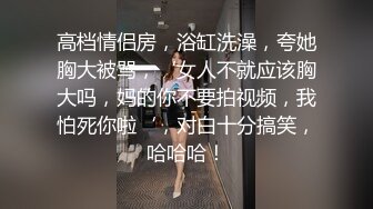 高档情侣房，浴缸洗澡，夸她胸大被骂，‘女人不就应该胸大吗，妈的你不要拍视频，我怕死你啦‘，对白十分搞笑，哈哈哈！