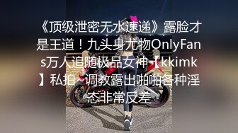 《顶级泄密无水速递》露脸才是王道！九头身尤物OnlyFans万人追随极品女神【kkimk】私拍~调教露出啪啪各种淫态非常反差