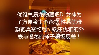 优雅气质尤物酒吧DJ女神为了方便金主爸爸操 性感优雅旗袍真空约炮，端庄优雅的外表与淫荡的样子超级反差！