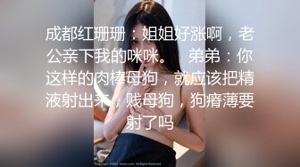 成都红珊珊：姐姐好涨啊，老公亲下我的咪咪。   弟弟：你这样的肉棒母狗，就应该把精液射出来，贱母狗，狗瘠薄要射了吗