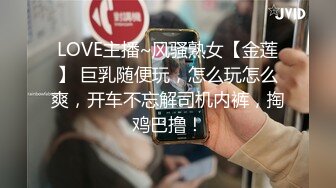 LOVE主播~风骚熟女【金莲】 巨乳随便玩，怎么玩怎么爽，开车不忘解司机内裤，掏鸡巴撸！