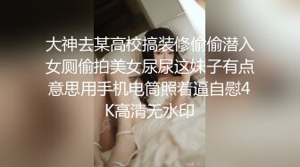 大神去某高校搞装修偷偷潜入女厕偷拍美女尿尿这妹子有点意思用手机电筒照着逼自慰4K高清无水印