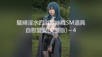 騷婦淫水四溢穿絲襪SM道具自慰愛愛(完整版)～4