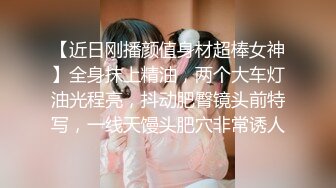 【近日刚播颜值身材超棒女神】全身抹上精油，两个大车灯油光程亮，抖动肥臀镜头前特写，一线天馒头肥穴非常诱人