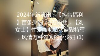 2024年新流出，【抖音福利】苗条少妇，6万粉丝，【刘女士】性爱啪啪扣穴自慰特写，风情万种勾人的小少妇 (1)