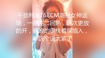 干劲利速168CM高挑女神返场，一回生二回熟，这次更放的开，骚浪的很扶着屌插入，你这个逼太紧了